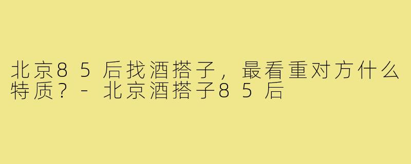 北京85后找酒搭子,最看重对方什么特质?-北京酒搭子85后