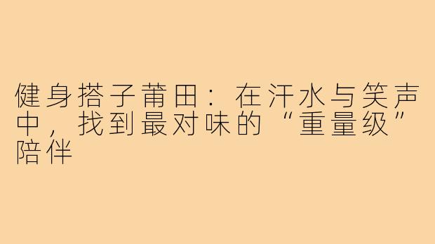 健身搭子莆田：在汗水与笑声中，找到最对味的“重量级”陪伴