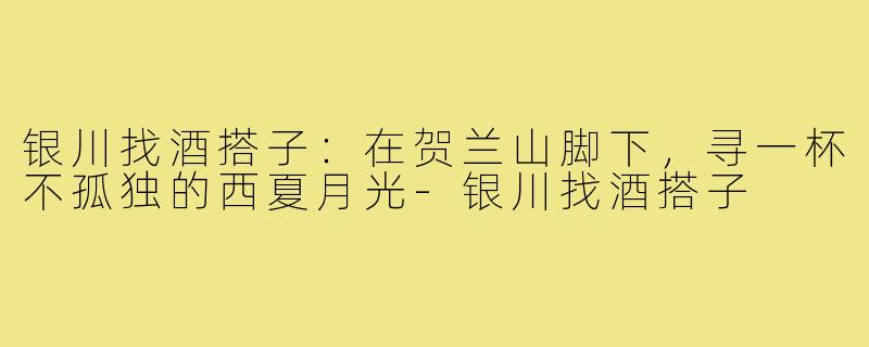 银川找酒搭子：在贺兰山脚下，寻一杯不孤独的西夏月光-银川找酒搭子