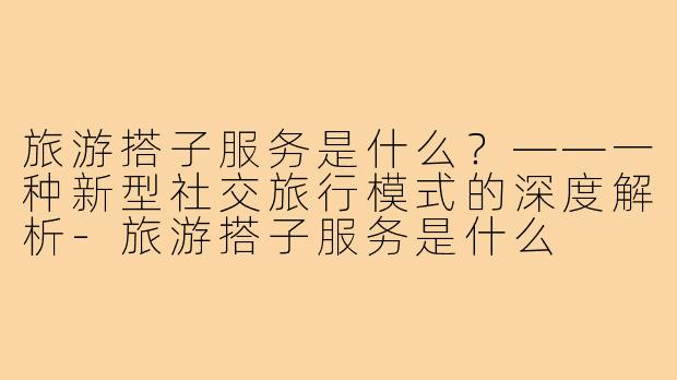 旅游搭子服务是什么?——一种新型社交旅行模式的深度解析-旅游搭子服务是什么
