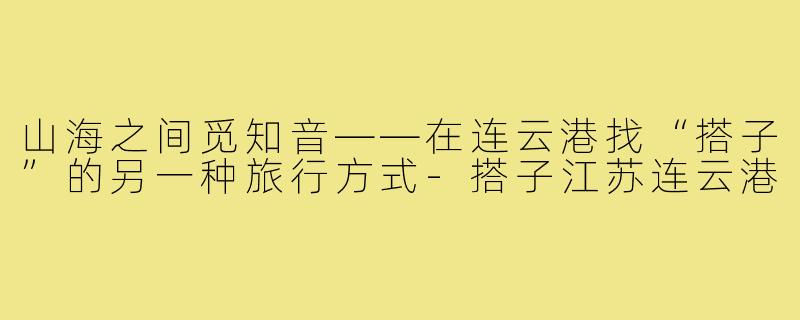 山海之间觅知音——在连云港找“搭子”的另一种旅行方式-搭子江苏连云港