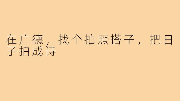 在广德，找个拍照搭子，把日子拍成诗