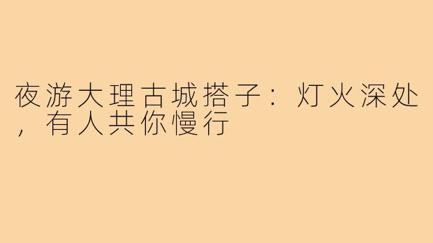 夜游大理古城搭子:灯火深处,有人共你慢行