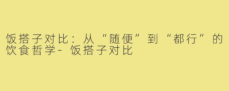 饭搭子对比：从“随便”到“都行”的饮食哲学-饭搭子对比