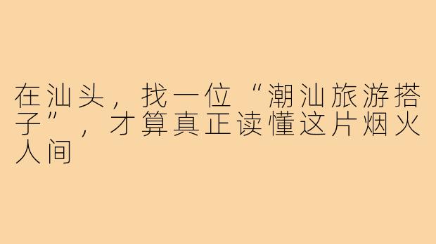 在汕头，找一位“潮汕旅游搭子”，才算真正读懂这片烟火人间