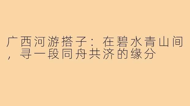广西河游搭子：在碧水青山间，寻一段同舟共济的缘分