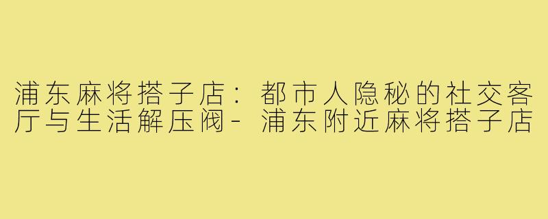 浦东麻将搭子店：都市人隐秘的社交客厅与生活解压阀-浦东附近麻将搭子店