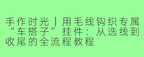 手作时光|用毛线钩织专属“车搭子”挂件:从选线到收尾的全流程教程