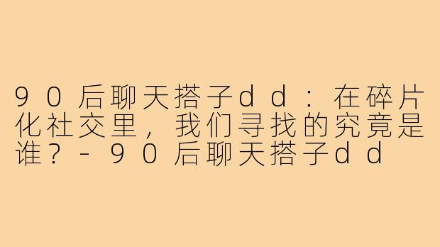 90后聊天搭子dd：在碎片化社交里，我们寻找的究竟是谁？-90后聊天搭子dd