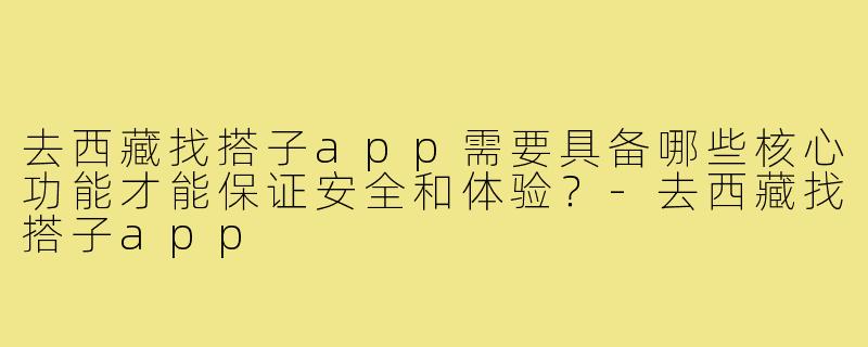 去西藏找搭子app需要具备哪些核心功能才能保证安全和体验？-去西藏找搭子app