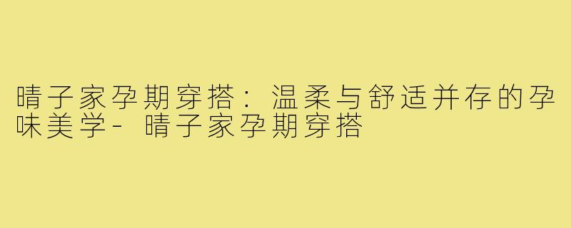 晴子家孕期穿搭：温柔与舒适并存的孕味美学-晴子家孕期穿搭