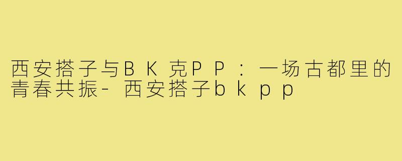 西安搭子与BK克PP：一场古都里的青春共振-西安搭子bkpp