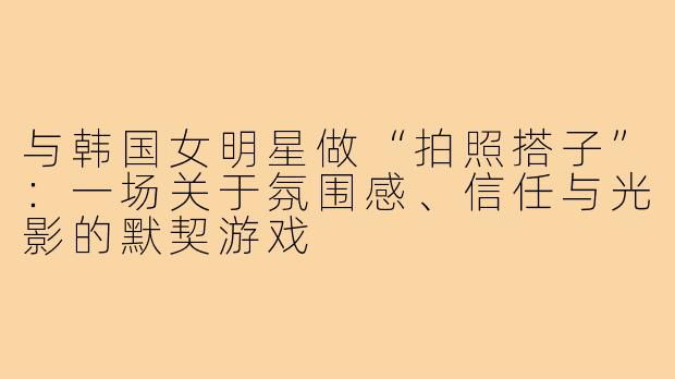 与韩国女明星做“拍照搭子”:一场关于氛围感、信任与光影的默契游戏