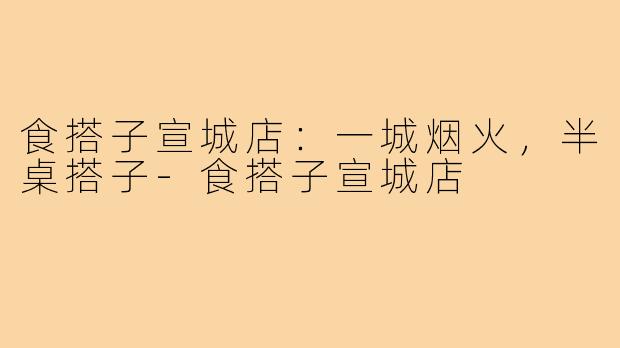 食搭子宣城店:一城烟火,半桌搭子-食搭子宣城店