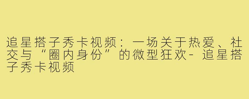 追星搭子秀卡视频:一场关于热爱、社交与“圈内身份”的微型狂欢-追星搭子秀卡视频