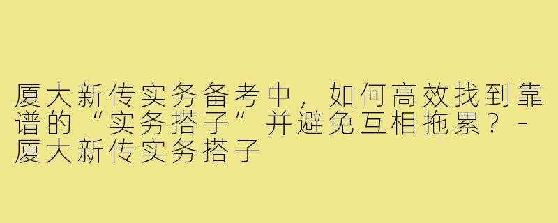 厦大新传实务备考中，如何高效找到靠谱的“实务搭子”并避免互相拖累？-厦大新传实务搭子