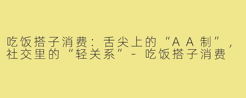 吃饭搭子消费:舌尖上的“AA制”,社交里的“轻关系”-吃饭搭子消费