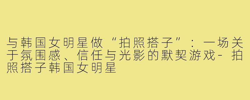 与韩国女明星做“拍照搭子”:一场关于氛围感、信任与光影的默契游戏-拍照搭子韩国女明星