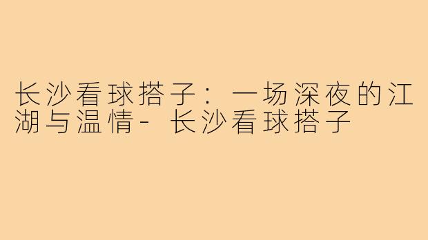 长沙看球搭子:一场深夜的江湖与温情-长沙看球搭子