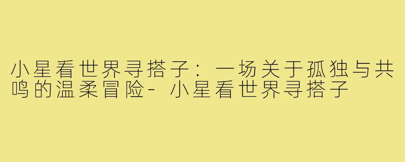小星看世界寻搭子：一场关于孤独与共鸣的温柔冒险-小星看世界寻搭子