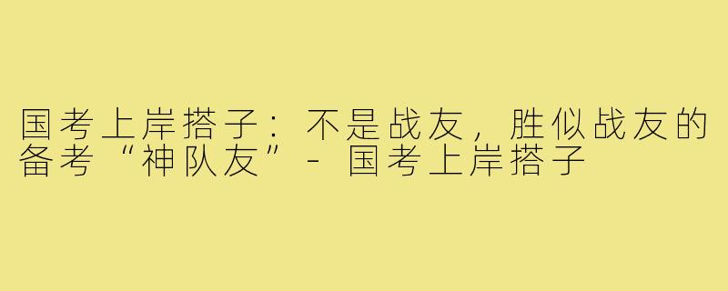 国考上岸搭子：不是战友，胜似战友的备考“神队友”-国考上岸搭子