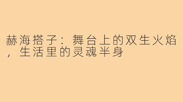 赫海搭子:舞台上的双生火焰,生活里的灵魂半身