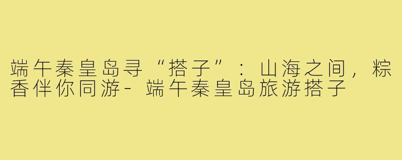 端午秦皇岛寻“搭子”:山海之间,粽香伴你同游-端午秦皇岛旅游搭子