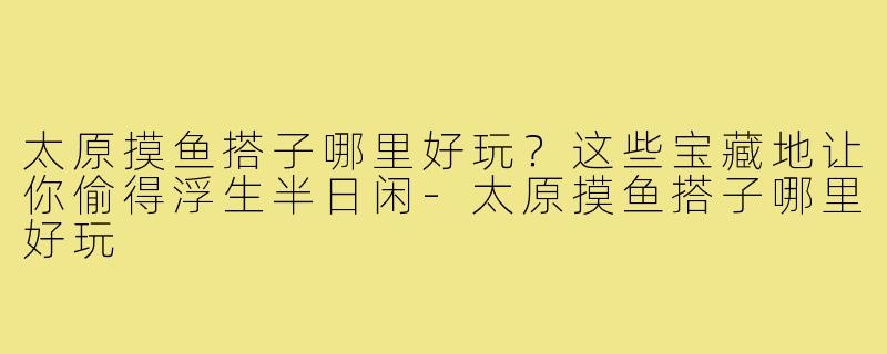 太原摸鱼搭子哪里好玩?这些宝藏地让你偷得浮生半日闲-太原摸鱼搭子哪里好玩