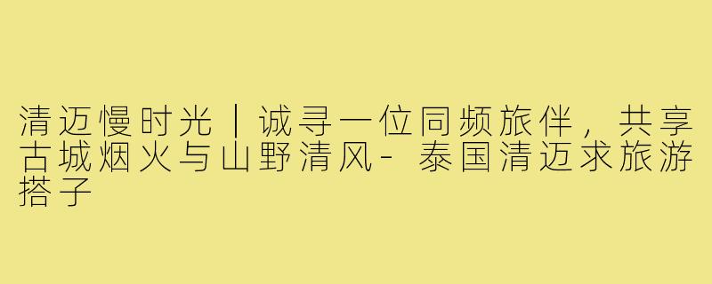 清迈慢时光｜诚寻一位同频旅伴，共享古城烟火与山野清风-泰国清迈求旅游搭子