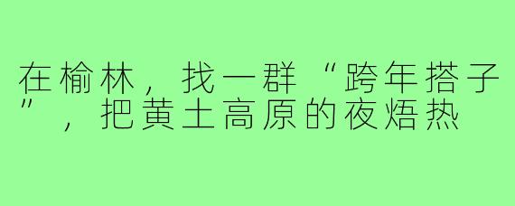 在榆林，找一群“跨年搭子”，把黄土高原的夜焐热