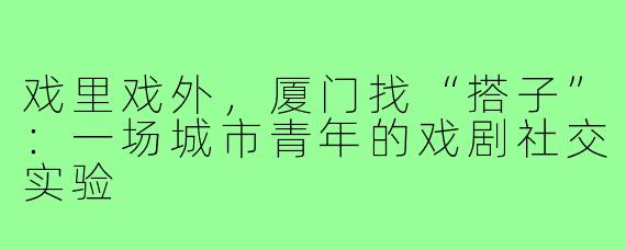 戏里戏外,厦门找“搭子”:一场城市青年的戏剧社交实验