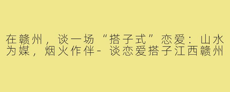 在赣州,谈一场“搭子式”恋爱:山水为媒,烟火作伴-谈恋爱搭子江西赣州