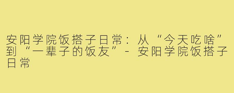 安阳学院饭搭子日常：从“今天吃啥”到“一辈子的饭友”-安阳学院饭搭子日常