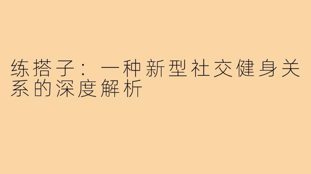 练搭子:一种新型社交健身关系的深度解析