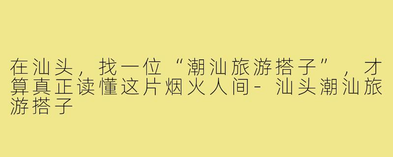 在汕头，找一位“潮汕旅游搭子”，才算真正读懂这片烟火人间-汕头潮汕旅游搭子
