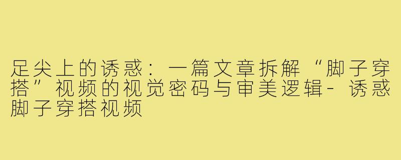 足尖上的诱惑：一篇文章拆解“脚子穿搭”视频的视觉密码与审美逻辑-诱惑脚子穿搭视频