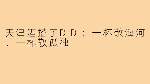 天津酒搭子DD：一杯敬海河，一杯敬孤独