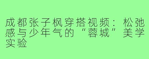 成都张子枫穿搭视频:松弛感与少年气的“蓉城”美学实验