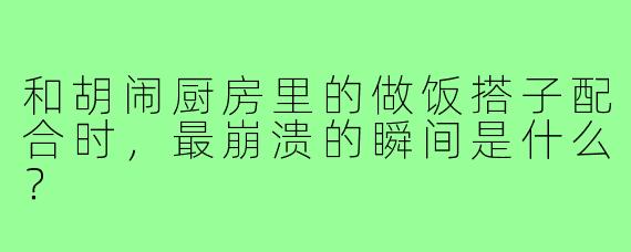和胡闹厨房里的做饭搭子配合时，最崩溃的瞬间是什么？