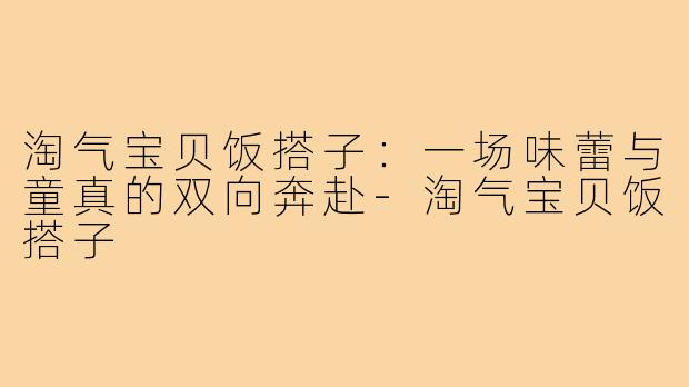 淘气宝贝饭搭子：一场味蕾与童真的双向奔赴-淘气宝贝饭搭子