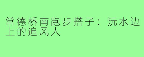 常德桥南跑步搭子:沅水边上的追风人