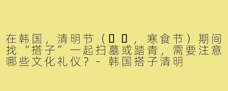 在韩国，清明节（한식,寒食节）期间找“搭子”一起扫墓或踏青，需要注意哪些文化礼仪？-韩国搭子清明