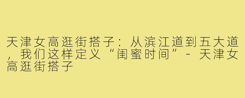 天津女高逛街搭子:从滨江道到五大道,我们这样定义“闺蜜时间”-天津女高逛街搭子