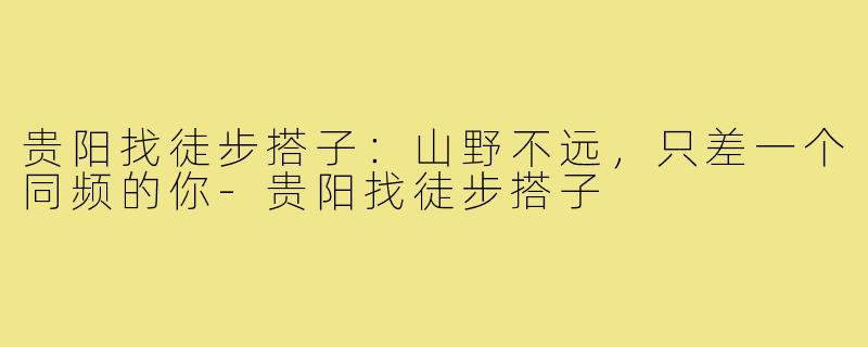 贵阳找徒步搭子：山野不远，只差一个同频的你-贵阳找徒步搭子