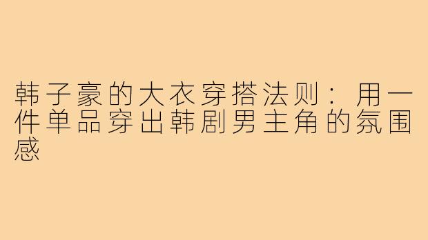 韩子豪的大衣穿搭法则:用一件单品穿出韩剧男主角的氛围感