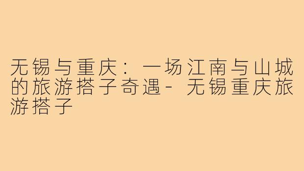 无锡与重庆：一场江南与山城的旅游搭子奇遇-无锡重庆旅游搭子