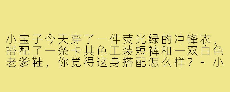 小宝子今天穿了一件荧光绿的冲锋衣，搭配了一条卡其色工装短裤和一双白色老爹鞋，你觉得这身搭配怎么样？-小宝子的穿搭