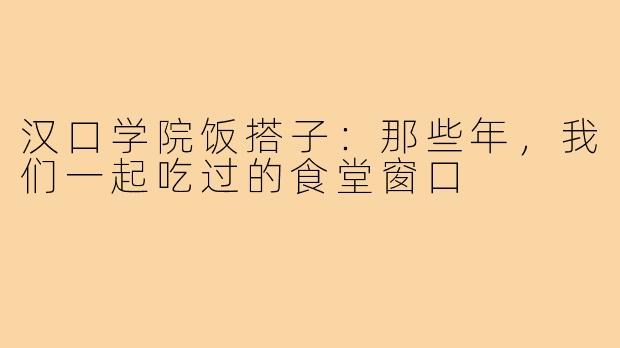 汉口学院饭搭子：那些年，我们一起吃过的食堂窗口