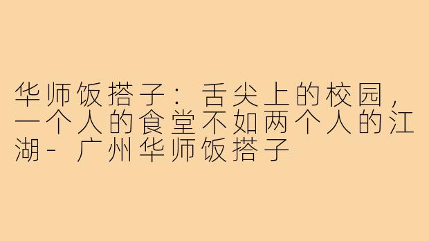 华师饭搭子：舌尖上的校园，一个人的食堂不如两个人的江湖-广州华师饭搭子