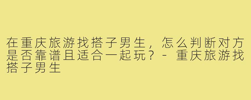 在重庆旅游找搭子男生，怎么判断对方是否靠谱且适合一起玩？-重庆旅游找搭子男生